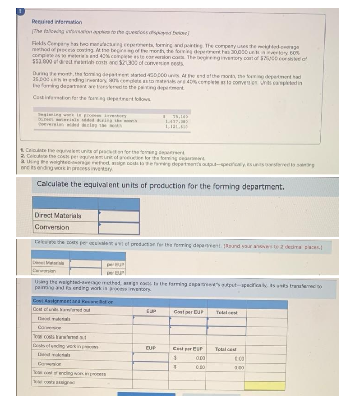 Required information
[The following information applies to the questions displayed below.]
Fields Company has two manufacturing departments, forming and painting. The company uses the weighted-average
method of process costing. At the beginning of the month, the forming department has 30,000 units in inventory, 60%
complete as to materials and 40% complete as to conversion costs. The beginning inventory cost of $75,100 consisted of
$53,800 of direct materials costs and $21,300 of conversion costs.
During the month, the forming department started 450,000 units. At the end of the month, the forming department had
35,000 units in ending inventory, 80% complete as to materials and 40% complete as to conversion. Units completed in
the forming department are transferred to the painting department
Cost information for the forming department follows.
Beginning work in process inventory
Direct materials added during the month
Conversion added during the month
$ 75,100
1,677,380
1,121,610
1. Calculate the equivalent units of production for the forming department.
2. Calculate the costs per equivalent unit of production for the forming department.
3. Using the weighted average method, assign costs to the forming department's output-specifically, its units transferred to painting
and its ending work in process inventory.
Calculate the equivalent units of production for the forming department.
Direct Materials
Conversion
Calculate the costs per equivalent unit of production for the forming department. (Round your answers to 2 decimal places.)
Direct Materials
per EUP
Conversion
per EUP
Using the weighted-average method, assign costs to the forming department's output-specifically, its units transferred to
painting and its ending work in process inventory.
Cost Assignment and Reconciliation
Cost of units transferred out
EUP
Cost per EUP
Total cost
Direct materials
Conversion
Total costs transferred out
Costs of ending work in process
EUP
Cost per EUP
Total cost
Direct materials
$
Conversion
$
Total cost of ending work in process
Total costs assigned
0.00
0.00
0.00
0.00