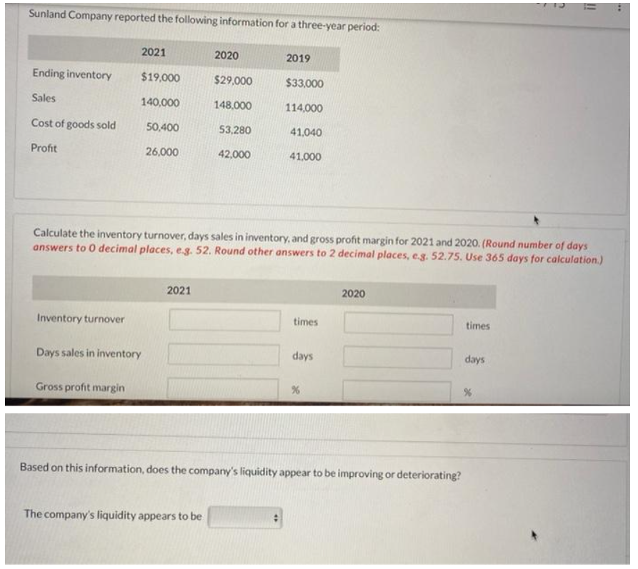 Sunland Company reported the following information for a three-year period:
Ending inventory
Sales
Cost of goods sold
Profit
Inventory turnover
2021
$19,000
140,000
50,400
26,000
Days sales in inventory
Gross profit margin
2021
2020
$29,000
148,000
53,280
42,000
The company's liquidity appears to be
2019
$33,000
Calculate the inventory turnover, days sales in inventory, and gross profit margin for 2021 and 2020. (Round number of days
answers to 0 decimal places, e.g. 52. Round other answers to 2 decimal places, e.g. 52.75. Use 365 days for calculation.)
114,000
41,040
41,000
times
days
%
2020
Based on this information, does the company's liquidity appear to be improving or deteriorating?
times
days
ii
%
....