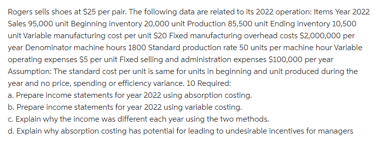 Rogers sells shoes at $25 per pair. The following data are related to its 2022 operation: Items Year 2022
Sales 95,000 unit Beginning inventory 20,000 unit Production 85,500 unit Ending inventory 10,500
unit Variable manufacturing cost per unit $20 Fixed manufacturing overhead costs $2,000,000 per
year Denominator machine hours 1800 Standard production rate 50 units per machine hour Variable
operating expenses $5 per unit Fixed selling and administration expenses $100,000 per year
Assumption: The standard cost per unit is same for units in beginning and unit produced during the
year and no price, spending or efficiency variance. 10 Required:
a. Prepare income statements for year 2022 using absorption costing.
b. Prepare income statements for year 2022 using variable costing.
c. Explain why the income was different each year using the two methods.
d. Explain why absorption costing has potential for leading to undesirable incentives for managers