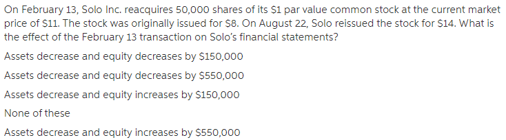 On February 13, Solo Inc. reacquires 50,000 shares of its $1 par value common stock at the current market
price of $11. The stock was originally issued for $8. On August 22, Solo reissued the stock for $14. What is
the effect of the February 13 transaction on Solo's financial statements?
Assets decrease and equity decreases by $150,000
Assets decrease and equity decreases by $550,000
Assets decrease and equity increases by $150,000
None of these
Assets decrease and equity increases by $550,000
