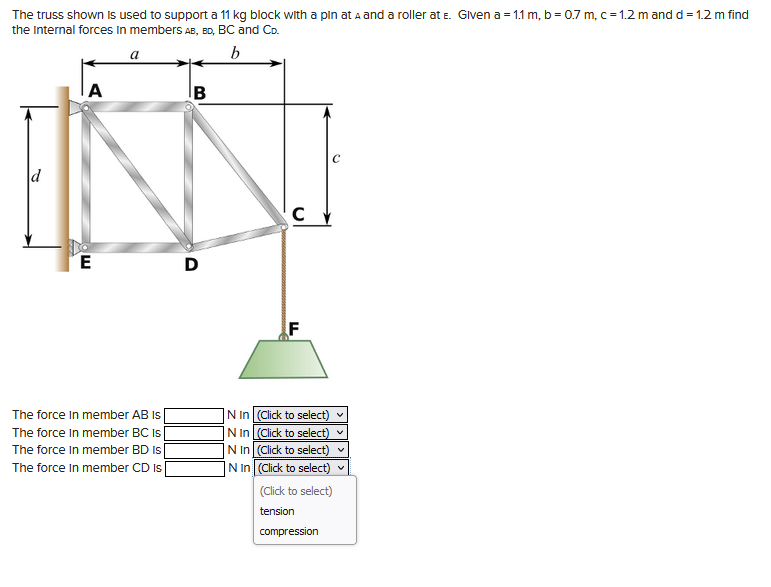 The truss shown is used to support a 11 kg block with a pin at A and a roller at E. Given a = 1.1 m, b = 0.7 m, c = 1.2 m and d = 1.2 m find
the Internal forces in members AB, BD, BC and Co.
b
d
A
E
The force in member AB Is
The force In member BC Is
The force In member BD Is
The force In member CD Is
B
D
C
N In (Click to select)
(Click to select)
N In
N In
(Click to select)
IN In
(Click to select)
(Click to select)
tension
compression
V
V
