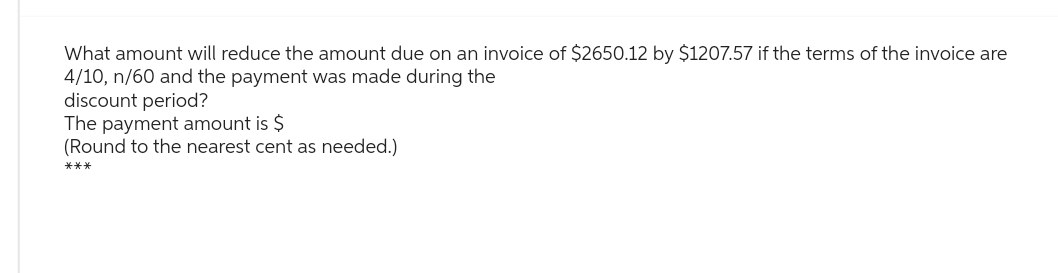 What amount will reduce the amount due on an invoice of $2650.12 by $1207.57 if the terms of the invoice are
4/10, n/60 and the payment was made during the
discount period?
The payment amount is $
(Round to the nearest cent as needed.)
***