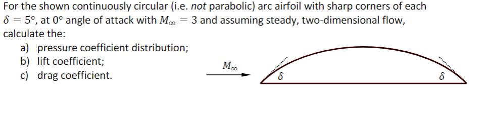 For the shown continuously circular (i.e. not parabolic) arc airfoil with sharp corners of each
8 = 5°, at 0° angle of attack with Mo = 3 and assuming steady, two-dimensional flow,
calculate the:
a) pressure coefficient distribution;
b) lift coefficient;
c) drag coefficient.
Moo
8
*********
8