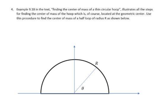 4. Example 9.18 in the text, "finding the center of mass of a thin circular hoop", illustrates all the steps
for finding the center of mass of the hoop which is, of course, located at the geometric center. Use
this procedure to find the center of mass of a half loop of radius R as shown below.
0