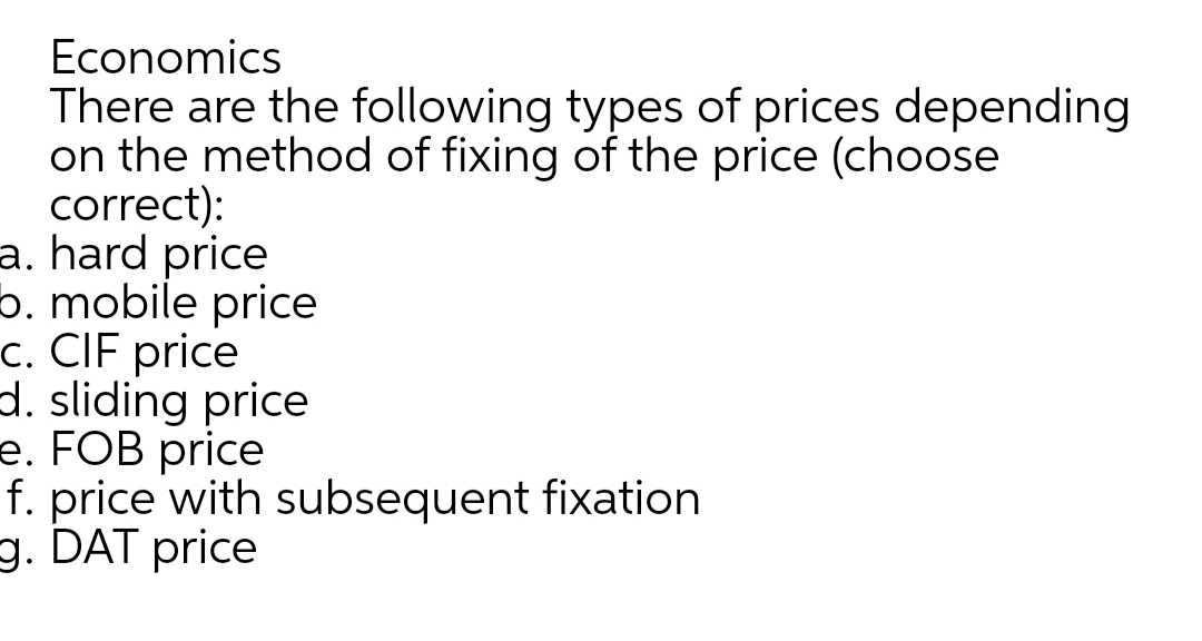 Economics
There are the following types of prices depending
on the method of fixing of the price (choose
correct):
a. hard price
b. mobile price
c. CIF price
d. sliding price
e. FOB price
f. price with subsequent fixation
g. DAT price
