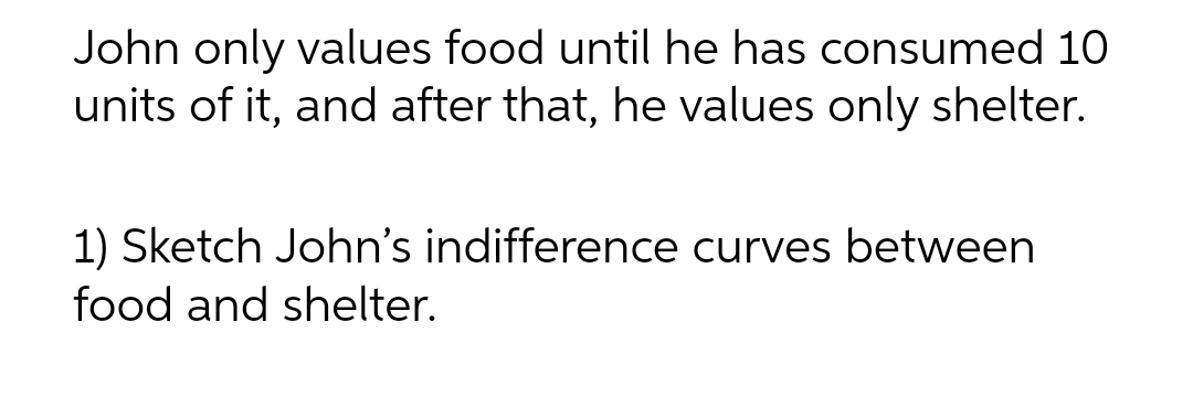 John only values food until he has consumed 10
units of it, and after that, he values only shelter.
1) Sketch John's indifference curves between
food and shelter.