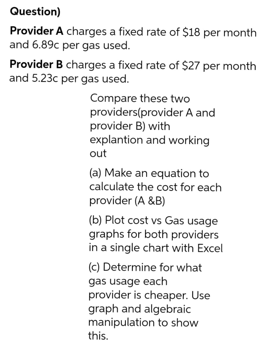 Question)
Provider A charges a fixed rate of $18 per month
and 6.89c per gas used.
Provider B charges a fixed rate of $27 per month
and 5.23c per gas used.
Compare these two
providers(provider A and
provider B) with
explantion and working
out
(a) Make an equation to
calculate the cost for each
provider (A&B)
(b) Plot cost vs Gas usage
graphs for both providers
in a single chart with Excel
(c) Determine for what
gas usage each
provider is cheaper. Use
graph and algebraic
manipulation to show
this.