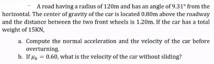 A road having a radius of 120m and has an angle of 9.31° from the
horizontal. The center of gravity of the car is located 0.80m above the roadway
and the distance between the two front wheels is 1.20m. If the car has a total
weight of 15KN,
a. Compute the normal acceleration and the velocity of the car before
overturning.
b. If uk = 0.60, what is the velocity of the car without sliding?
