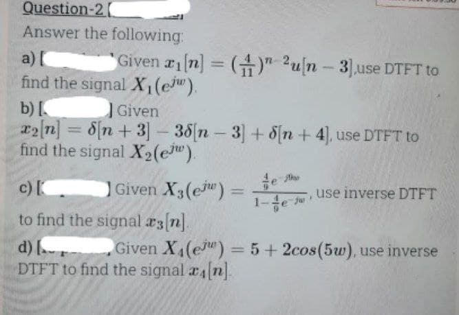 Question-2
Answer the following:
a) [
find the signal X₁(e).
Given ri[n] = () 2u[n - 3],use DTFT to
b) [
Given
x2[n] = 8[n+3] -38[n- 3] +8[n+ 4], use DTFT to
find the signal X₂(e).
Given X3(e) =
c) [
to find the signal #3 [n].
d) [
DTFT to find the signal a[n].
fur
use inverse DTFT
Given X4(e) = 5+2cos (5w), use inverse