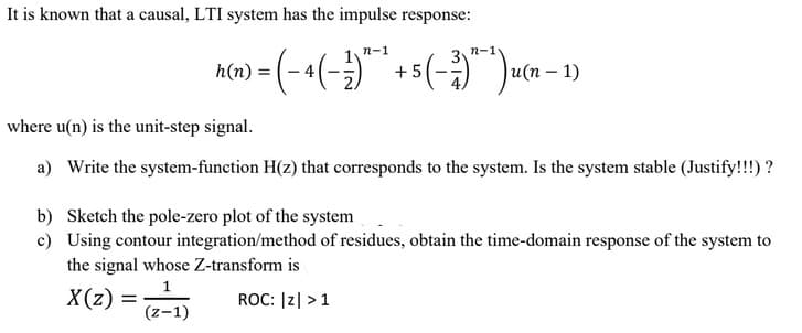 It is known that a causal, LTI system has the impulse response:
n-1
n-1
h(n) = (-4 (-)" + 5 (-)") u(x - 1)
+5
(n
where u(n) is the unit-step signal.
a) Write the system-function H(z) that corresponds to the system. Is the system stable (Justify!!!)?
b) Sketch the pole-zero plot of the system
c) Using contour integration/method of residues, obtain the time-domain response of the system to
the signal whose Z-transform is
1
X(z) = (2-1)
ROC: |Z| > 1