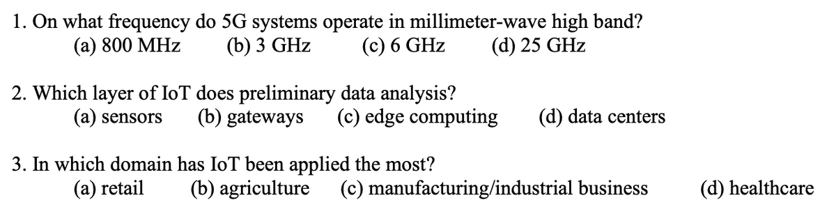 1. On what frequency do 5G systems operate in millimeter-wave high band?
(a) 800 MHz
(b) 3 GHz
(c) 6 GHz
(d) 25 GHz
2. Which layer of IoT does preliminary data analysis?
(a) sensors
(b) gateways (c) edge computing (d) data centers
3. In which domain has IoT been applied the most?
(a) retail
(b) agriculture (c) manufacturing/industrial business
(d) healthcare