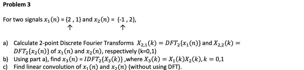 Problem 3
For two signals x₁ (n) = {2, 1} and x₂ (n) = {-1, 2},
个
个
a) Calculate 2-point Discrete Fourier Transforms X₂,1(k) = DFT₂{x₁(n)} and X2,2(k)=
DFT₂{x₂ (n)} of x₁ (n) and x₂ (n), respectively (k=0,1)
b) Using part a), find x3 (n) = IDFT2{X3 (k)},where X3(k) = X₁(k)X₂(k), k = 0,1
c) Find linear convolution of x₁ (n) and x₂ (n) (without using DFT).