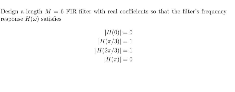 Design a length M = 6 FIR filter with real coefficients so that the filter's frequency
response H(w) satisfies
|H(0)| = 0
|H(π/3) = 1
|H (2π/3) = 1
|H(T) = 0