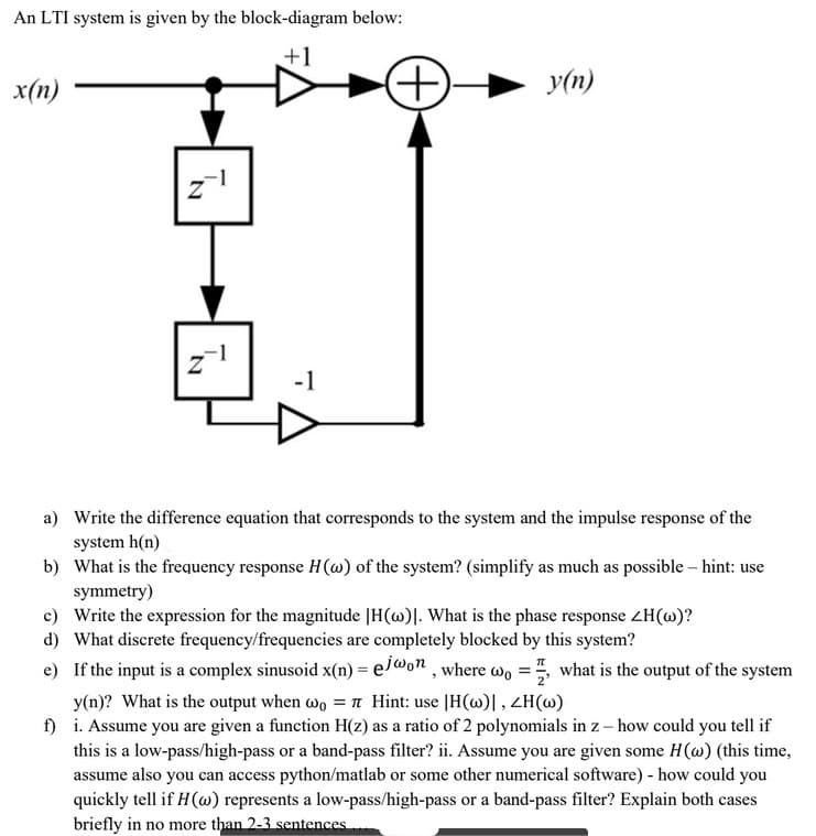 An LTI system is given by the block-diagram below:
+1
x(n)
N
N
-1
(++)
y(n)
a)
Write the difference equation that corresponds to the system and the impulse response of the
system h(n)
b) What is the frequency response H(w) of the system? (simplify as much as possible - hint: use
symmetry)
c) Write the expression for the magnitude |H(w). What is the phase response ZH(w)?
d) What discrete frequency/frequencies are completely blocked by this system?
e) If the input is a complex sinusoid x(n) = ejwon, where wo, what is the output of the system
y(n)? What is the output when wo = 7 Hint: use |H(w)|, ZH(w)
f)
i. Assume you are given a function H(z) as a ratio of 2 polynomials in z - how could you tell if
this is a low-pass/high-pass or a band-pass filter? ii. Assume you are given some H (w) (this time,
assume also you can access python/matlab or some other numerical software) - how could you
quickly tell if H (w) represents a low-pass/high-pass or a band-pass filter? Explain both cases
briefly in no more than 2-3 sentences