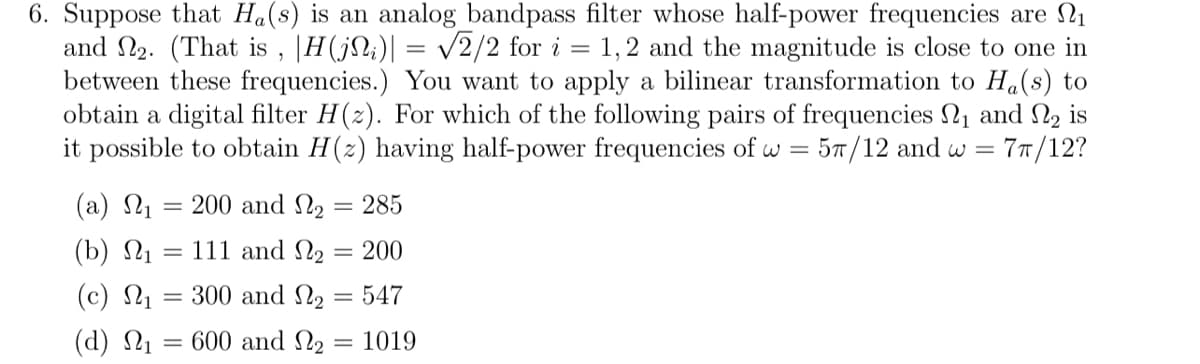 6. Suppose that Ha(s) is an analog bandpass filter whose half-power frequencies are ₁
and №₂. (That is, |H(ji)| = √2/2 for i = 1,2 and the magnitude is close to one in
between these frequencies.) You want to apply a bilinear transformation to Ha(s) to
obtain a digital filter H(z). For which of the following pairs of frequencies ₁ and 2 is
it possible to obtain H(z) having half-power frequencies of w = 57/12 and w = 7π/12?
(a) Ως = 200 and ₂ = 285
(b) ₁
111 and
₂ 200
=
(c) Ως
300 and
(d) Ως = 600 and
=
2 = 547
₂ = 1019