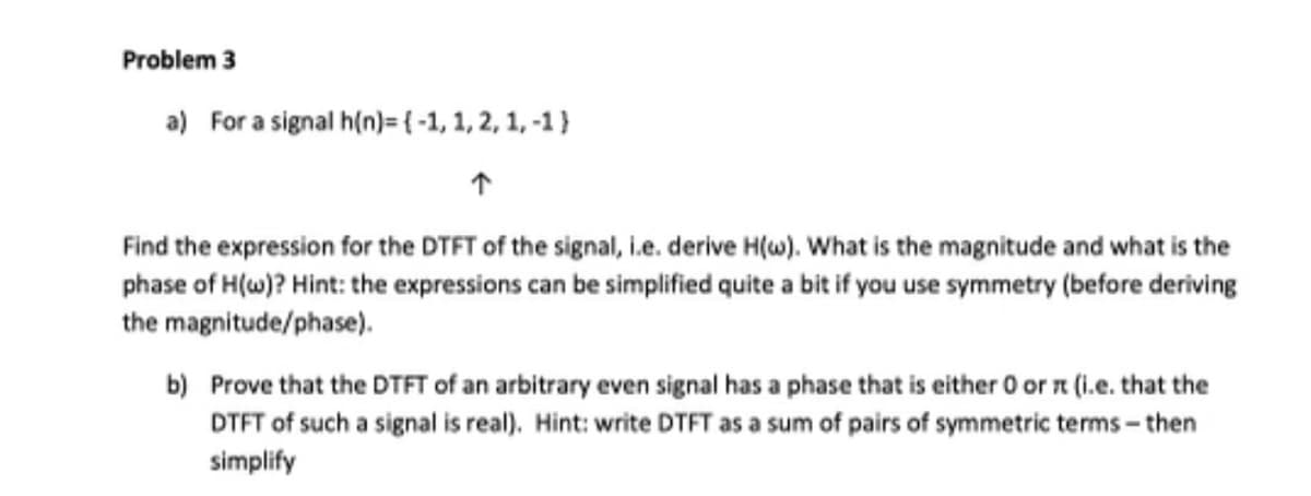 Problem 3
a) For a signal h(n)= (-1, 1, 2, 1,-1)
Find the expression for the DTFT of the signal, i.e. derive H(w). What is the magnitude and what is the
phase of H(w)? Hint: the expressions can be simplified quite a bit if you use symmetry (before deriving
the magnitude/phase).
b) Prove that the DTFT of an arbitrary even signal has a phase that is either 0 or rt (i.e. that the
DTFT of such a signal is real). Hint: write DTFT as a sum of pairs of symmetric terms-then
simplify