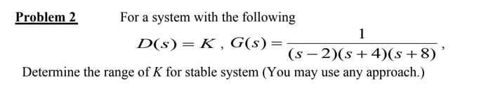 Problem 2
For a system with the following
1
D(s) = K, G(s) =
(s− 2)(s + 4)(s + 8)
Determine the range of K for stable system (You may use any approach.)