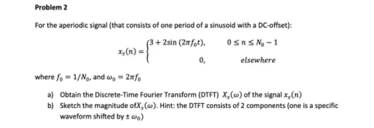 Problem 2
For the aperiodic signal (that consists of one period of a sinusoid with a DC-offset):
+2sin (2πfot),
0≤n≤ N₂ -1
0,
elsewhere
xs (n) =
where fo = 1/No, and wo = 2πtfo
a) Obtain the Discrete-Time Fourier Transform (DTFT) X, (w) of the signal x, (n)
b)
Sketch the magnitude ofX, (w). Hint: the DTFT consists of 2 components (one is a specific
waveform shifted by ± wo)