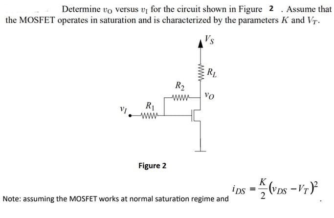 Determine vo versus v₁ for the circuit shown in Figure 2. Assume that
the MOSFET operates in saturation and is characterized by the parameters K and VT.
Vs
R₁
www
Figure 2
wwww
RL
R₂
wwwww VO
Note: assuming the MOSFET works at normal saturation regime and
ips= (VDS -VT)²2
K
2