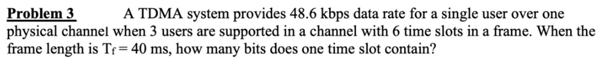 Problem 3
A TDMA system provides 48.6 kbps data rate for a single user over one
physical channel when 3 users are supported in a channel with 6 time slots in a frame. When the
frame length is Tf = 40 ms, how many bits does one time slot contain?