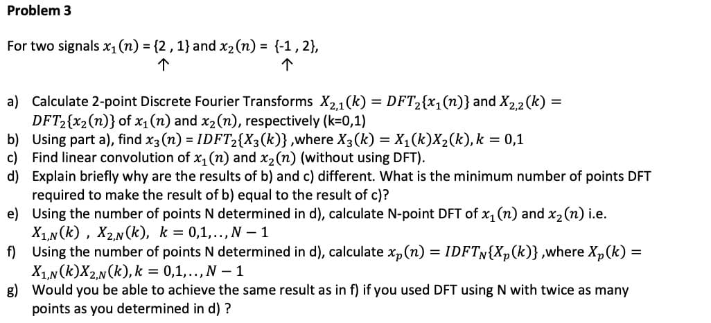 Problem 3
For two signals x₁ (n) = {2, 1} and x₂ (n) = {-1, 2},
个
个
a) Calculate 2-point Discrete Fourier Transforms X2,1(k) = DFT₂{x₁(n)} and X2,2 (k) =
DFT₂{x₂ (n)} of x₁ (n) and x₂ (n), respectively (k=0,1)
b)
Using part a), find x3 (n) = IDFT2{X3(k)},where X3(k) = X₁(k)X₂(k), k = 0,1
c) Find linear convolution of x₁ (n) and x₂ (n) (without using DFT).
d)
Explain briefly why are the results of b) and c) different. What is the minimum number of points DFT
required to make the result of b) equal to the result of c)?
e)
Using the number of points N determined in d), calculate N-point DFT of x₁ (n) and x₂ (n) i.e.
X₁,N(K), X2,N(K), k = 0,1,.., N-1
f)
Using the number of points N determined in d), calculate xp (n) = IDFTN{Xp (k)},where Xp (k) =
X₁,N(K)X2,N(k), k = 0,1,.., N - 1
g) Would you be able to achieve the same result as in f) if you used DFT using N with twice as many
points as you determined in d) ?