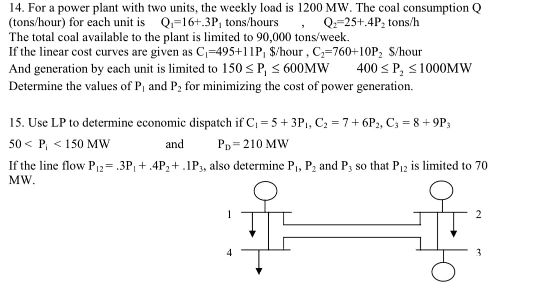 14. For a power plant with two units, the weekly load is 1200 MW. The coal consumption
(tons/hour) for each unit is Q₁ 16+.3P₁ tons/hours
Q2-25+.4P₂ tons/h
The total coal available to the plant is limited to 90,000 tons/week.
If the linear cost curves are given as C₁=495+11P₁ $/hour, C₂-760+10P₂ $/hour
And generation by each unit is limited to 150 ≤ P, ≤ 600MW
Determine the values of P₁ and P₂ for minimizing the cost of power generation.
15. Use LP to determine economic dispatch if C₁ = 5+ 3P₁, C₂ = 7+6P2, C3 = 8 + 9P3
50 P₁ < 150 MW
and
PD=210 MW
If the line flow P12= .3P₁ + .4P₂ + .1P3, also determine P₁, P₂ and P3 so that P₁2 is limited to 70
MW.
1
4
400 ≤ P₂ ≤1000MW
H
2
3