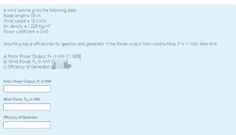 A wind turbine gives the folowing data
Blade length= 59 m.
Wind speed = 135 m/s
Air density = 1229 Kg/m
Power coefficent = 045
Assuming equal efficiencies tor gearbor and generator fme Power output from wind turbine, Pis 11 MW, then fed
a) Rotor Power Output. Pr in MW
b) Wind Power P, in MW
d Effciency of Generator e
Rotor Power Output, Prin MW
Wind Power, Pa in Mw
Efficency of Generator
