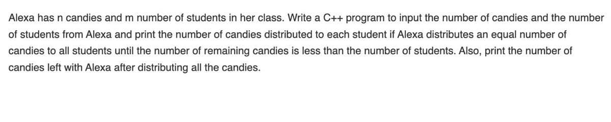 Alexa has n candies and m number of students in her class. Write a C++ program to input the number of candies and the number
of students from Alexa and print the number of candies distributed to each student if Alexa distributes an equal number of
candies to all students until the number of remaining candies is less than the number of students. Also, print the number of
candies left with Alexa after distributing all the candies.
