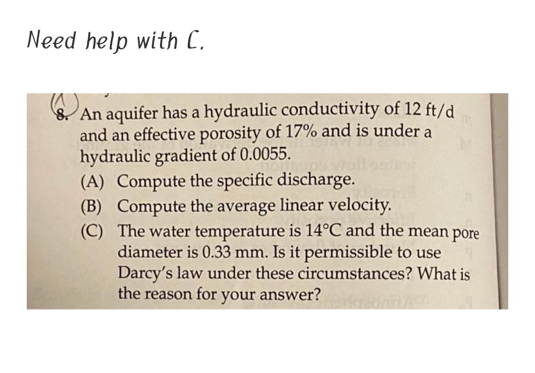 Need help with C.
8. An aquifer has a hydraulic conductivity of 12 ft/d
and an effective porosity of 17% and is under a
hydraulic gradient of 0.0055.
(A) Compute the specific discharge.
(B) Compute the average linear velocity.
(C) The water temperature is 14°C and the mean pore
diameter is 0.33 mm. Is it permissible to use
Darcy's law under these circumstances? What is
the reason for your answer?
