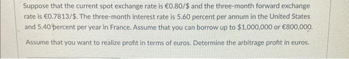 Suppose that the current spot exchange rate is €0.80/$ and the three-month forward exchange
rate is €0.7813/$. The three-month interest rate is 5.60 percent per annum in the United States
and 5.40 percent per year in France. Assume that you can borrow up to $1,000,000 or €800,000.
Assume that you want to realize profit in terms of euros. Determine the arbitrage profit in euros.