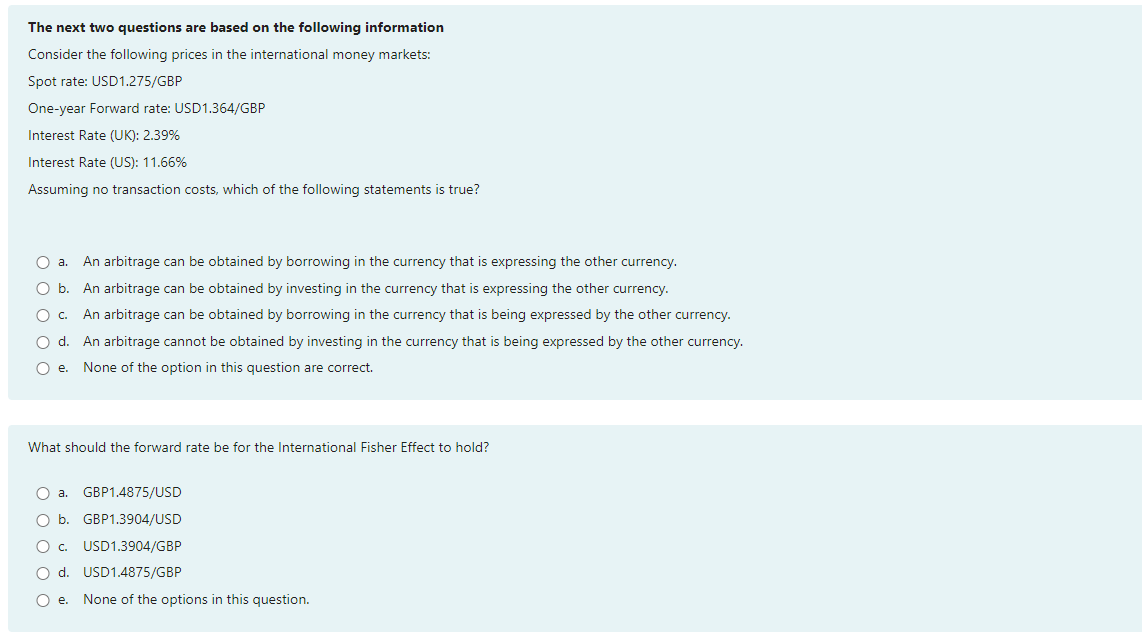 The next two questions are based on the following information
Consider the following prices in the international money markets:
Spot rate: USD1.275/GBP
One-year Forward rate: USD1.364/GBP
Interest Rate (UK): 2.39%
Interest Rate (US): 11.66%
Assuming no transaction costs, which of the following statements is true?
An arbitrage can be obtained by borrowing in the currency that is expressing the other currency.
An arbitrage can be obtained by investing in the currency that is expressing the other currency.
An arbitrage can be obtained by borrowing in the currency that is being expressed by the other currency.
O d. An arbitrage cannot be obtained by investing in the currency that is being expressed by the other currency.
O e. None of the option in this question are correct.
O a.
O b.
O c.
What should the forward rate be for the International Fisher Effect to hold?
GBP1.4875/USD
GBP1.3904/USD
USD1.3904/GBP
d.
USD1.4875/GBP
O e. None of the options in this question.
a.
O b.
Oc