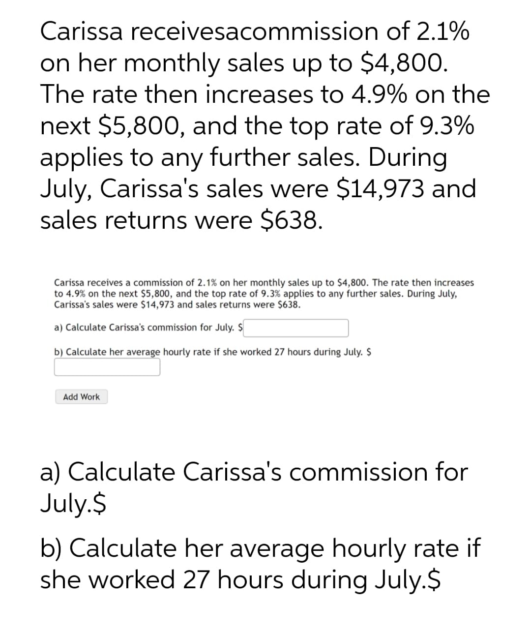 Carissa receivesacommission of 2.1%
on her monthly sales up to $4,800.
The rate then increases to 4.9% on the
next $5,800, and the top rate of 9.3%
applies to any further sales. During
July, Carissa's sales were $14,973 and
sales returns were $638.
Carissa receives a commission of 2.1% on her monthly sales up to $4,800. The rate then increases
to 4.9% on the next $5,800, and the top rate of 9.3% applies to any further sales. During July,
Carissa's sales were $14,973 and sales returns were $638.
a) Calculate Carissa's commission for July. $
b) Calculate her average hourly rate if she worked 27 hours during July. $
Add Work
a) Calculate Carissa's commission for
July.$
b) Calculate her average hourly rate if
she worked 27 hours during July.$
