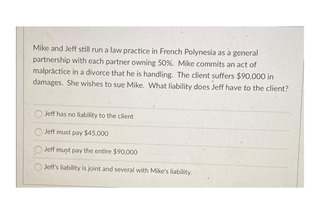 Mike and Jeff still run a law practice in French Polynesia as a general
partnership with each partner owning 50%. Mike commits an act of
malpráctice in a divorce that he is handling. The client suffers $90,000 in
damages. She wishes to sue Mike. What liability does Jeff have to the client?
Jeff has no liability to the client
Jeff must pay $45,000
Jeff must pay the entire $90,000
Jeff's liability is joint and several with Mike's liability.
