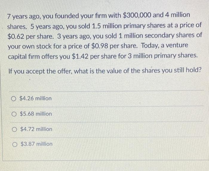 7 years ago, you founded your firm with $300,000 and 4 million
shares. 5 years ago, you sold 1.5 million primary shares at a price of
$0.62 per share. 3 years ago, you sold 1 million secondary shares of
your own stock for a price of $0.98 per share. Today, a venture
capital firm offers you $1.42 per share for 3 million primary shares.
If you accept the offer, what is the value of the shares you still hold?
O $4.26 million
O $5.68 million
O $4.72 million
O $3.87 million