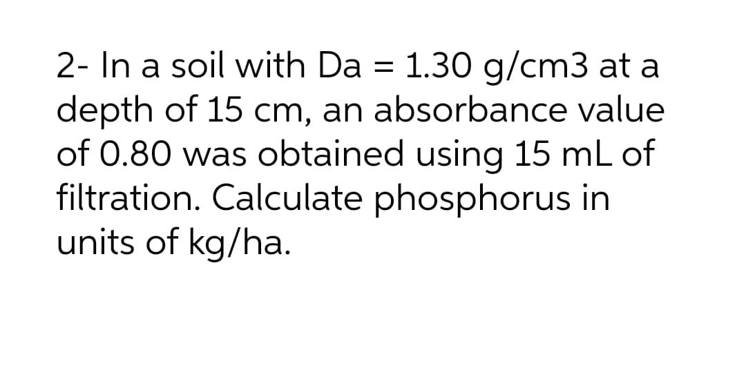 2- In a soil with Da = 1.30 g/cm3 at a
depth of 15 cm, an absorbance value
of 0.80 was obtained using 15 mL of
filtration. Calculate phosphorus in
units of kg/ha.
