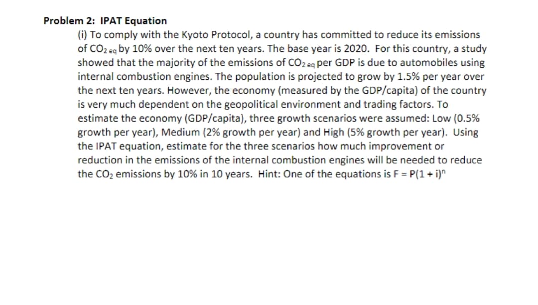 Problem 2: IPAT Equation
(i) To comply with the Kyoto Protocol, a country has committed to reduce its emissions
of CO2 eg by 10% over the next ten years. The base year is 2020. For this country, a study
showed that the majority of the emissions of CO2 eg per GDP is due to automobiles using
internal combustion engines. The population is projected to grow by 1.5% per year over
the next ten years. However, the economy (measured by the GDP/capita) of the country
is very much dependent on the geopolitical environment and trading factors. To
estimate the economy (GDP/capita), three growth scenarios were assumed: Low (0.5%
growth per year), Medium (2% growth per year) and High (5% growth per year). Using
the IPAT equation, estimate for the three scenarios how much improvement or
reduction in the emissions of the internal combustion engines will be needed to reduce
the CO2 emissions by 10% in 10 years. Hint: One of the equations is F = P(1 + i)"
