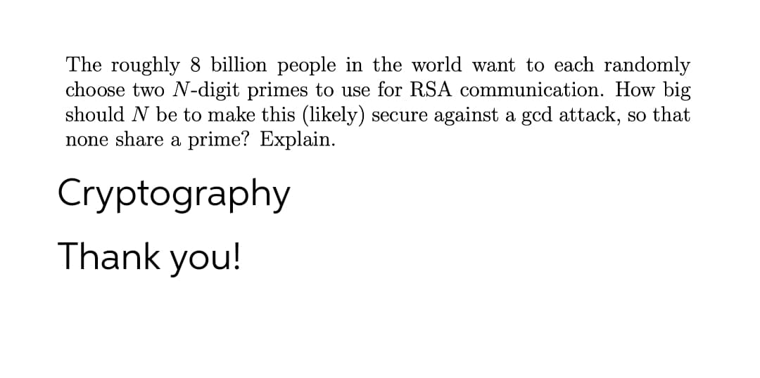 The roughly 8 billion people in the world want to each randomly
choose two N-digit primes to use for RSA communication. How big
should N be to make this (likely) secure against a gcd attack, so that
none share a prime? Explain.
Cryptography
Thank you!
