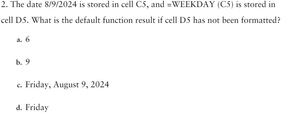 2. The date 8/9/2024 is stored in cell C5, and =WEEKDAY (C5) is stored in
cell D5. What is the default function result if cell D5 has not been formatted?
a. 6
b. 9
c. Friday, August 9, 2024
d. Friday