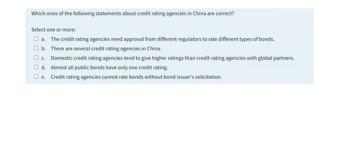 Which ones of the following statements about credit rating agencies in China are correct?
Select one or more:
O a.
The credit rating agencies need approval from different regulators to rate different types of bonds.
O b. There are several credit rating agencies in China.
Domestic credit rating agencies tend to give higher ratings than credit rating agencies with global partners.
O d. Almost all public bonds have only one credit rating.
O e. Credit rating agencies cannot rate bonds without bond issuer's solicitation.
