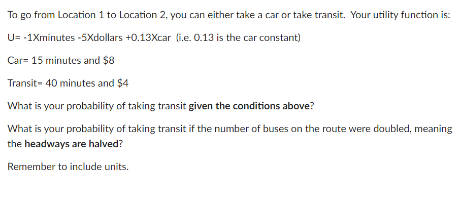 To go from Location 1 to Location 2, you can either take a car or take transit. Your utility function is:
U= -1Xminutes -5Xdollars +0.13Xcar (i.e. 0.13 is the car constant)
Car= 15 minutes and $8
Transit= 40 minutes and $4
What is your probability of taking transit given the conditions above?
What is your probability of taking transit if the number of buses on the route were doubled, meaning
the headways are halved?
Remember to include units.
