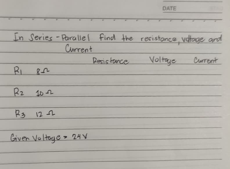 DATE
In Series -Parallel find the resistance, voltage and
Current
Resistance
Voltage
Current
R₁
822
R₂
10-2
R3 12-2
Given Voltage 24 V