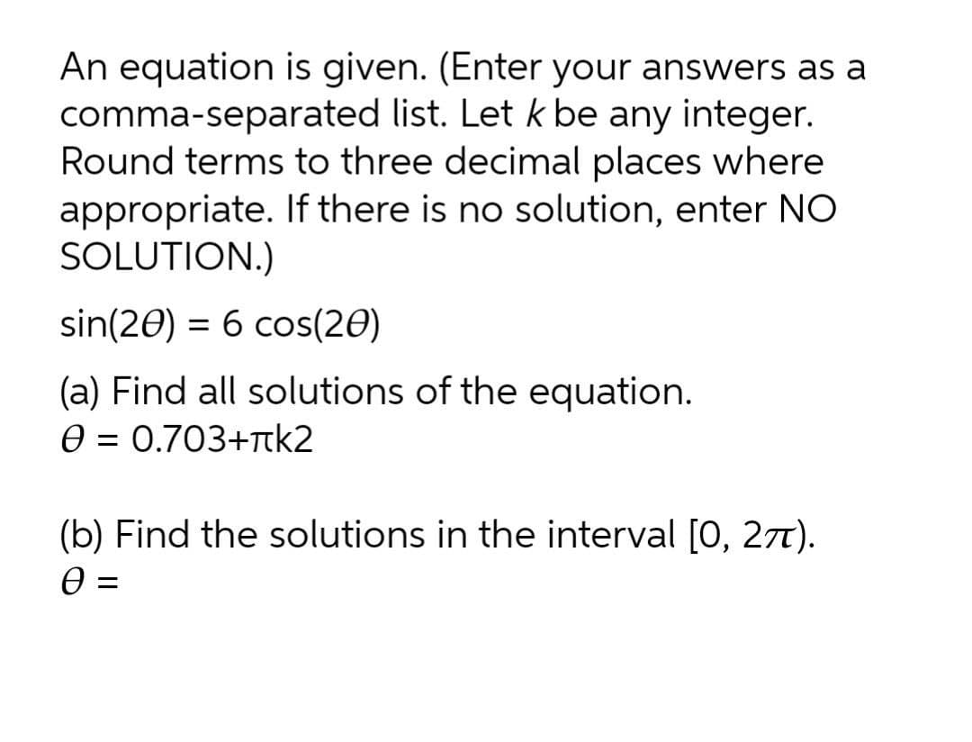 An equation is given. (Enter your answers as a
comma-separated list. Let k be any integer.
Round terms to three decimal places where
appropriate. If there is no solution, enter NO
SOLUTION.)
sin(20) = 6 cos(20)
(a) Find all solutions of the equation.
e = 0.703+tk2
(b) Find the solutions in the interval [0, 27).
