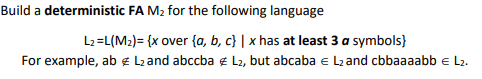 Build a deterministic FA M2 for the following language
L2=L(M2)= {x over {a, b, c} | x has at least 3 a symbols}
For example, ab ¢ Lzand abccba e L2, but abcaba e L2 and cbbaaaabb e L2.
