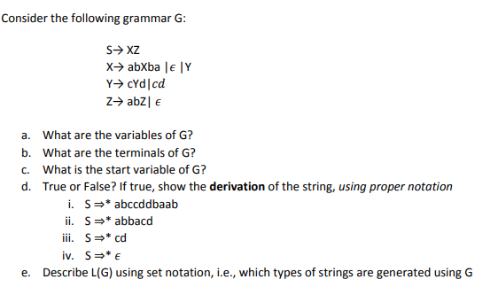 Consider the following grammar G:
S> XZ
x-> abXba |e |Y
Y> cYd|cd
z> abz| €
a. What are the variables of G?
b. What are the terminals of G?
c. What is the start variable of G?
d. True or False? If true, show the derivation of the string, using proper notation
i. S=* abccddbaab
ii. S=* abbacd
ii. S=* cd
iv. S=* €
e. Describe L(G) using set notation, i.e., which types of strings are generated using G
