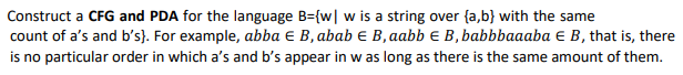 Construct a CFG and PDA for the language B={w| w is a string over {a,b} with the same
count of a's and b's}. For example, abba € B, abab e B,aabb € B, babbbaaaba € B, that is, there
is no particular order in which a's and b's appear in w as long as there is the same amount of them.
