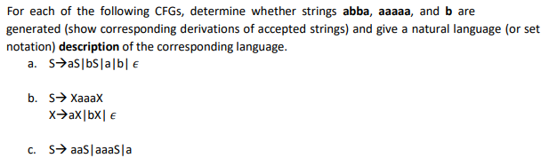 For each of the following CFGS, determine whether strings abba, aaaaa, and b are
generated (show corresponding derivations of accepted strings) and give a natural language (or set
notation) description of the corresponding language.
a. s>as|bS|a|b| €
b. S> Хааах
x>ax|bx| €
c. S> aas|aaasla
