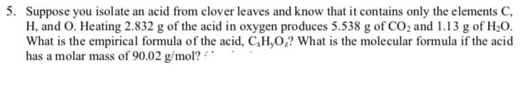 5. Suppose you isolate an acid from clover leaves and know that it contains only the elements C,
H, and O. Heating 2.832 g of the acid in oxygen produces 5.538 g of CO₂ and 1.13 g of H₂O.
What is the empirical formula of the acid, C,H,O₂? What is the molecular formula if the acid
has a molar mass of 90.02 g/mol?