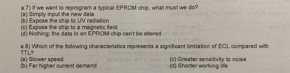 a.7) If we want to reprogram a typical EPROM chip, what must we do?
(a) Simply input the new data
(enim S) Sneq,her wonderW vivitoA
(b) Expose the chip to UV radiation
(c) Expose the chip to a magnetic field
(d) Nothing; the data in an EPROM chip can't be altered od
ancija u
16 JBW
Sol ne no-inse9nq ai teri içeri
(a) Slower speed
(b) Far higher current demand
a.8) Which of the following characteristics represents a significant limitation of ECL compared with
TTL?
Slennsdo slpnie s ni alsngie transitib
worl
10 19dmun eril ei feriw. (c) Greater sensitivity to noise
Sairlo ne (d) Shorter working life