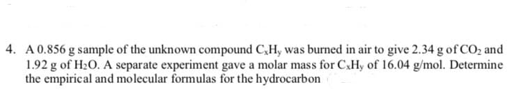 4. A 0.856 g sample of the unknown compound CxHy was burned in air to give 2.34 g of CO₂ and
1.92 g of H₂O. A separate experiment gave a molar mass for CxHy of 16.04 g/mol. Determine
the empirical and molecular formulas for the hydrocarbon