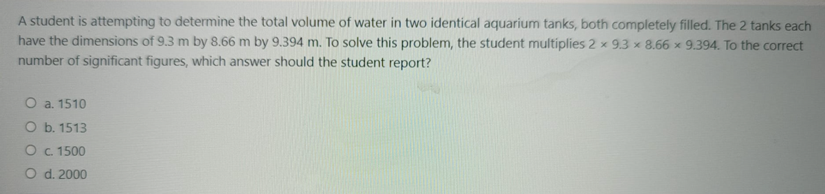 A student is attempting to determine the total volume of water in two identical aquarium tanks, both completely filled. The 2 tanks each
have the dimensions of 9.3 m by 8.66 m by 9.394 m. To solve this problem, the student multiplies 2 x 9.3 x 8.66 x 9.394. To the correct
number of significant figures, which answer should the student report?
O a. 1510
O b. 1513
O C. 1500
O d. 2000
